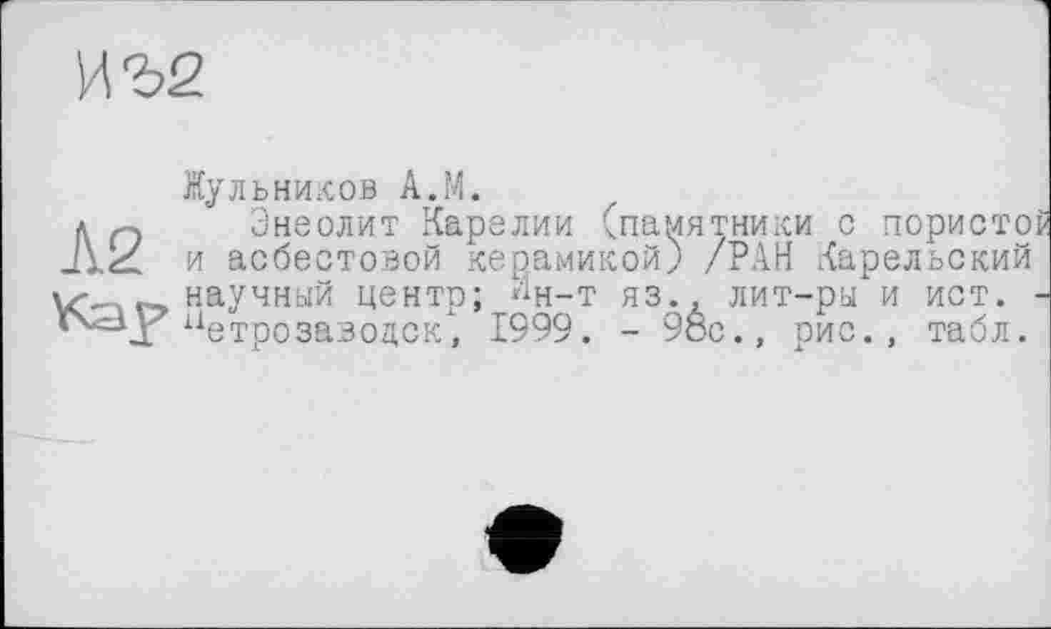 ﻿иъ2
Жульников А.М.
л Энеолит Карелии (памятники с пористо и асбестовой керамикой) /РАН Карельский v' научный центр; Йн-т яз., лит-ры и ист. *Ч<=\Г Петрозаводск, 1999. - 98с., рис., табл.